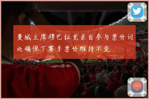 曼城主席穆巴拉克亲自参与票价讨论确保下赛季票价维持不变