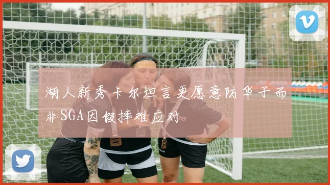 湖人新秀卡尔坦言更愿意防华子而非SGA因假摔难应对