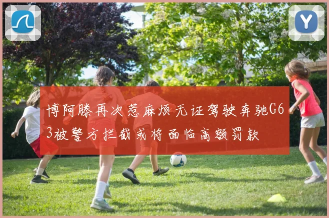 博阿滕再次惹麻烦无证驾驶奔驰G63被警方拦截或将面临高额罚款