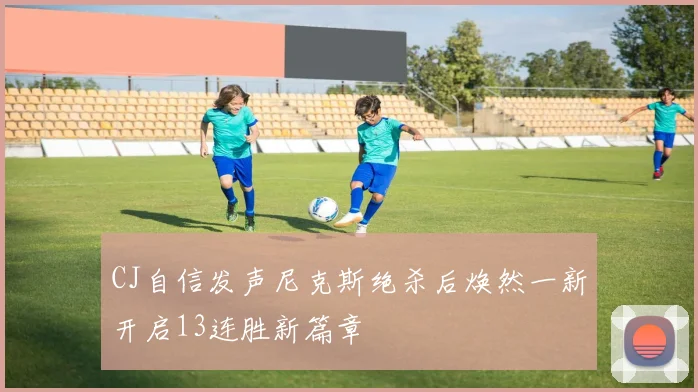 CJ自信发声尼克斯绝杀后焕然一新开启13连胜新篇章