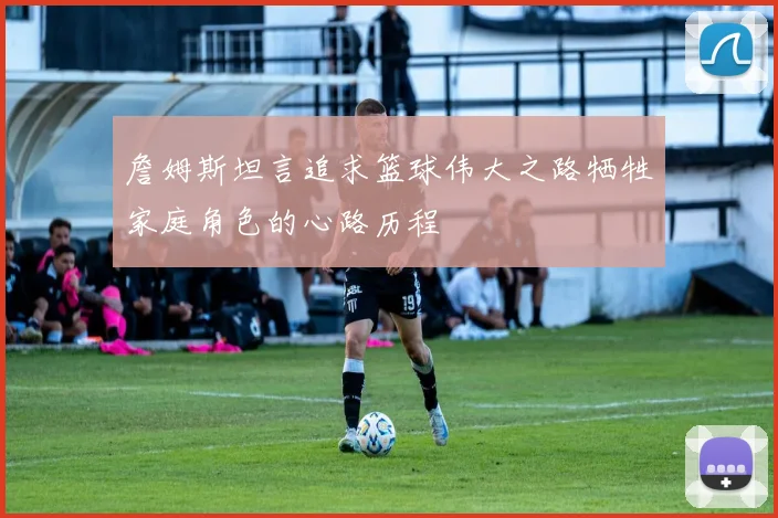 詹姆斯坦言追求篮球伟大之路牺牲家庭角色的心路历程