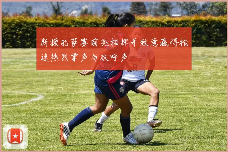 新援孔萨赛前亮相挥手致意赢得枪迷热烈掌声与欢呼声