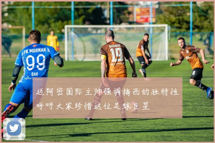 迈阿密国际主帅强调梅西的独特性呼吁大家珍惜这位足球巨星