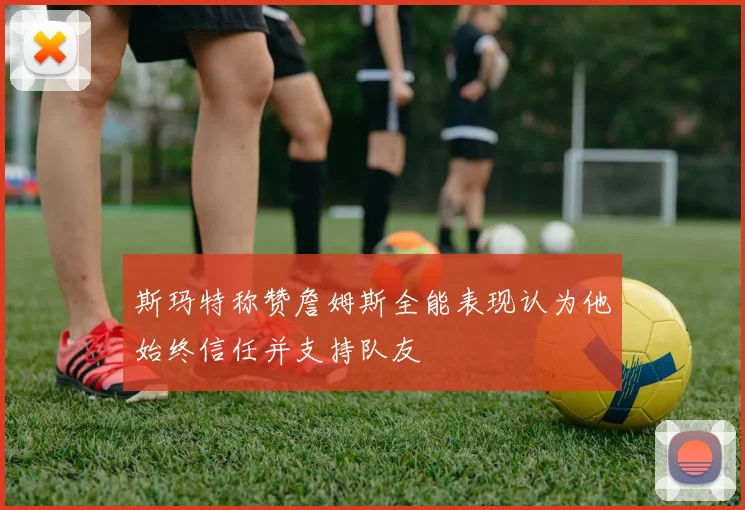 斯玛特称赞詹姆斯全能表现认为他始终信任并支持队友