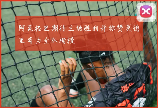 阿莱格里期待主场胜利并称赞莫德里奇为全队楷模