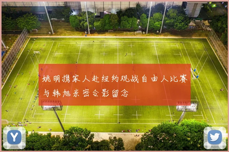 姚明携家人赴纽约观战自由人比赛与韩旭亲密合影留念