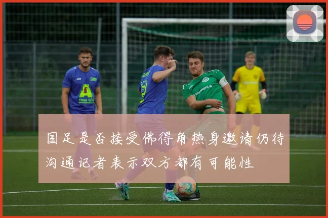 国足是否接受佛得角热身邀请仍待沟通记者表示双方都有可能性