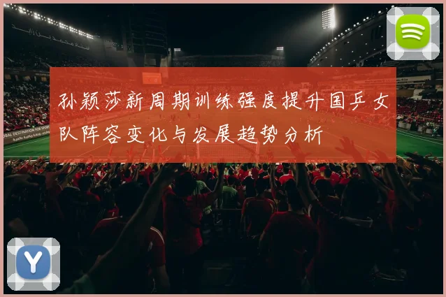孙颖莎新周期训练强度提升国乒女队阵容变化与发展趋势分析