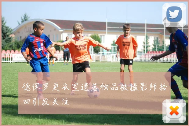 德保罗更衣室遗落物品被摄影师拾回引发关注