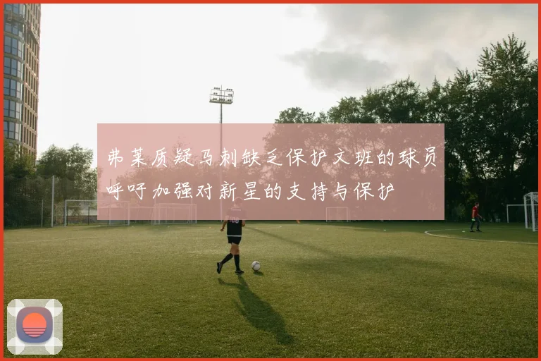 弗莱质疑马刺缺乏保护文班的球员呼吁加强对新星的支持与保护