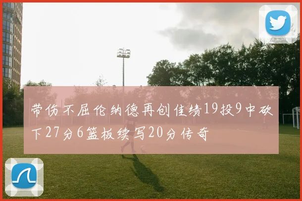 带伤不屈伦纳德再创佳绩19投9中砍下27分6篮板续写20分传奇