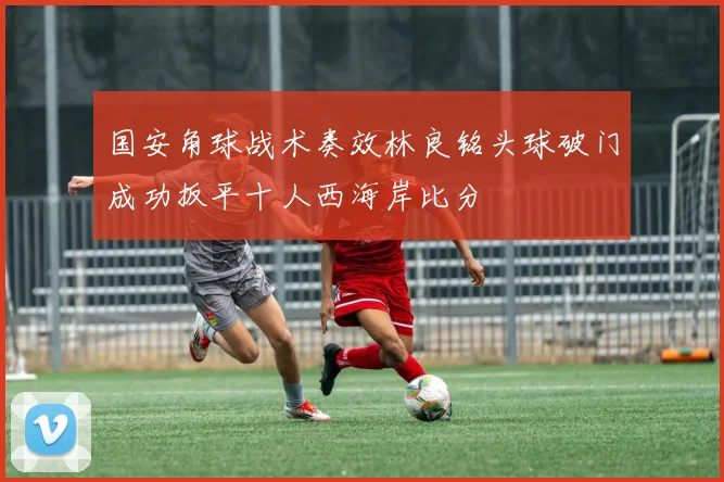 国安角球战术奏效林良铭头球破门成功扳平十人西海岸比分