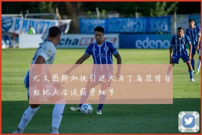 尤文图斯加快引进大马丁高层将与经纪人洽谈薪资细节