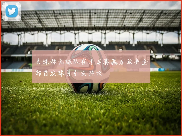 美媒称无球队在季后赛赢后放弃全部首发球员引发热议