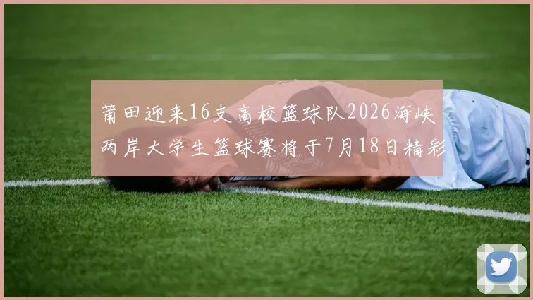莆田迎来16支高校篮球队2026海峡两岸大学生篮球赛将于7月18日精彩开幕