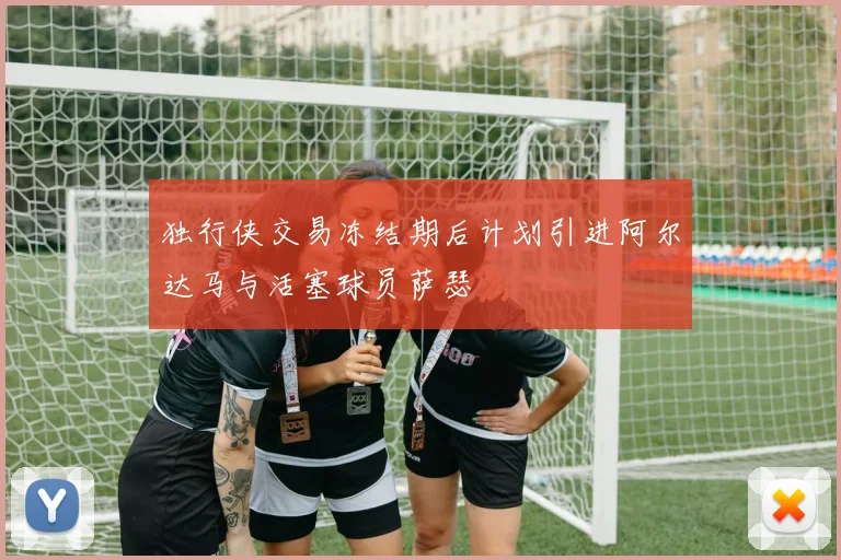 独行侠交易冻结期后计划引进阿尔达马与活塞球员萨瑟
