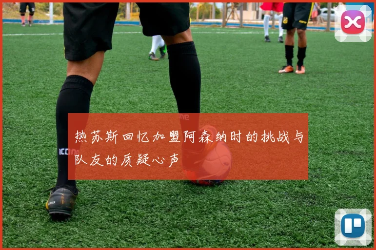 热苏斯回忆加盟阿森纳时的挑战与队友的质疑心声