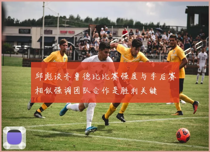邱彪谈齐鲁德比比赛强度与季后赛相似强调团队合作是胜利关键