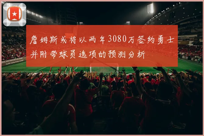 詹姆斯或将以两年3080万签约勇士并附带球员选项的预测分析