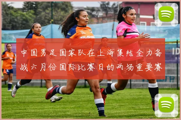 中国男足国家队在上海集结全力备战六月份国际比赛日的两场重要赛事