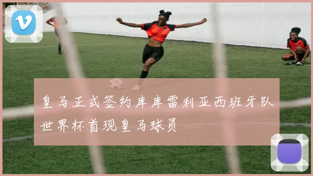皇马正式签约库库雷利亚西班牙队世界杯首现皇马球员