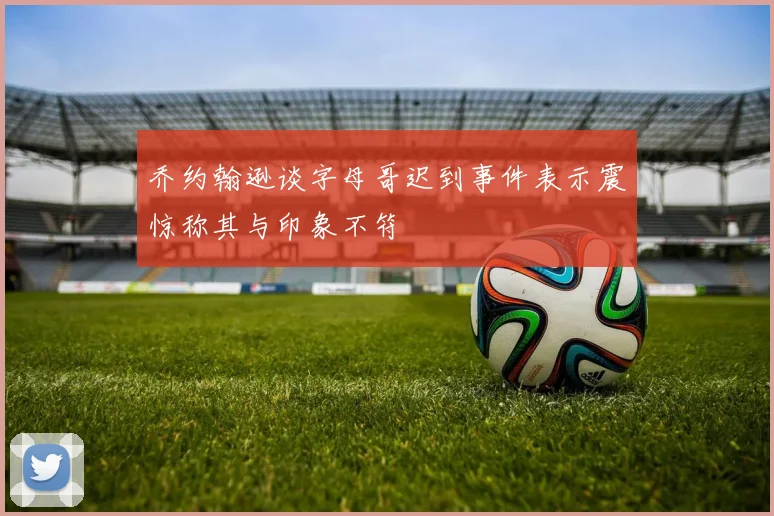 乔约翰逊谈字母哥迟到事件表示震惊称其与印象不符