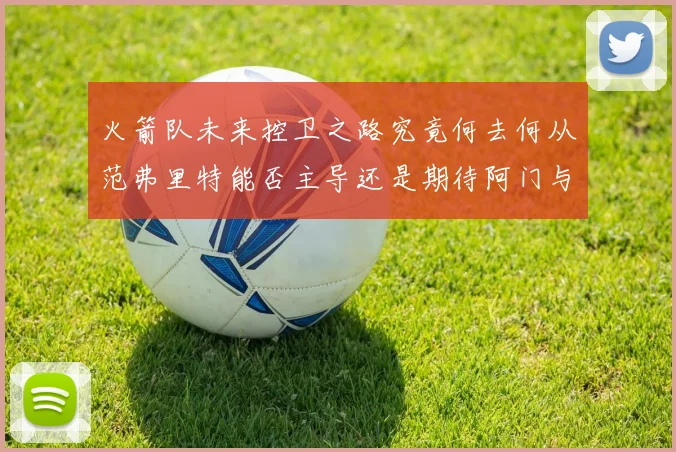 火箭队未来控卫之路究竟何去何从范弗里特能否主导还是期待阿门与谢泼德崛起