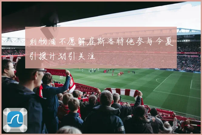 利物浦不愿解雇斯洛特他参与今夏引援计划引关注