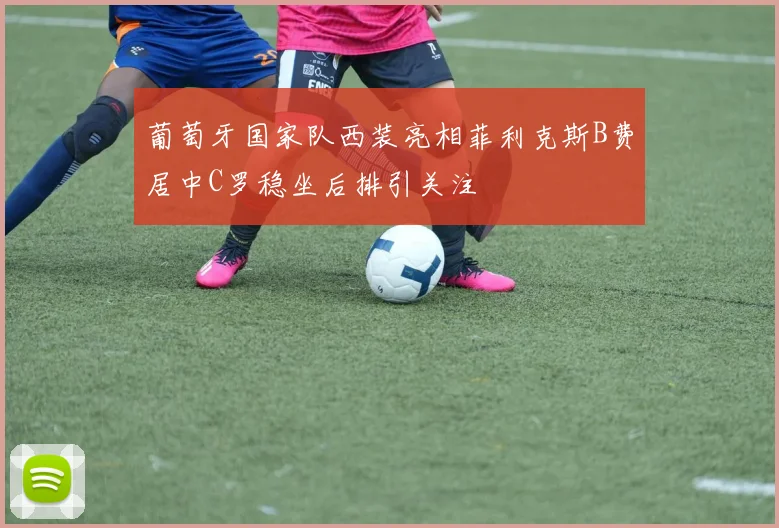 葡萄牙国家队西装亮相菲利克斯B费居中C罗稳坐后排引关注