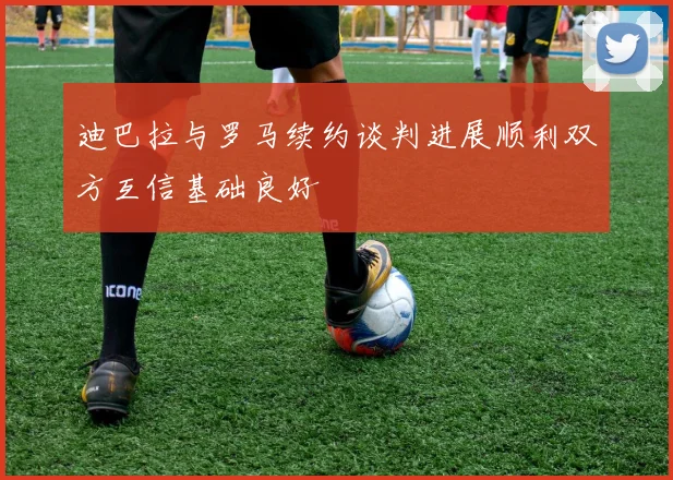 迪巴拉与罗马续约谈判进展顺利双方互信基础良好