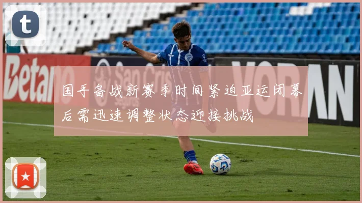 国手备战新赛季时间紧迫亚运闭幕后需迅速调整状态迎接挑战